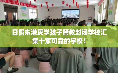 日照东港厌学孩子管教封闭学校汇集十家可靠的学校！