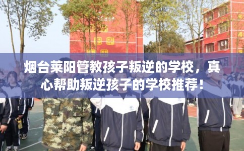 烟台莱阳管教孩子叛逆的学校，真心帮助叛逆孩子的学校推荐！