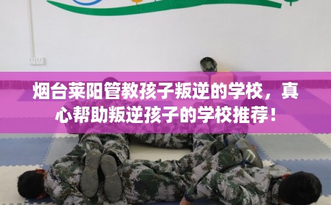 烟台莱阳管教孩子叛逆的学校，真心帮助叛逆孩子的学校推荐！