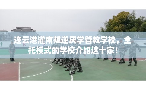 连云港灌南叛逆厌学管教学校，全托模式的学校介绍这十家！