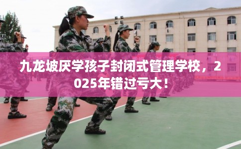 九龙坡厌学孩子封闭式管理学校，2025年错过亏大！