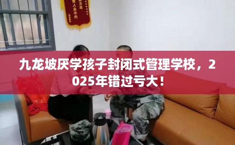 九龙坡厌学孩子封闭式管理学校，2025年错过亏大！