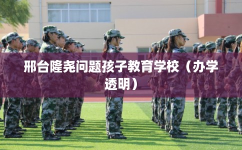 邢台隆尧问题孩子教育学校（办学透明）