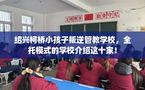 绍兴柯桥小孩子叛逆管教学校，全托模式的学校介绍这十家！
