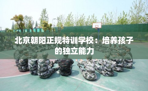 北京朝阳正规特训学校：培养孩子的独立能力
