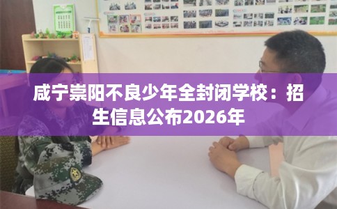 咸宁崇阳不良少年全封闭学校:招生信息公布2026年 咸宁崇阳不良少年全封闭学校:招生信息公布2026年