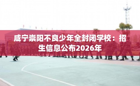 咸宁崇阳不良少年全封闭学校：招生信息公布2026年