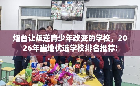 烟台让叛逆青少年改变的学校，2026年当地优选学校排名推荐!
