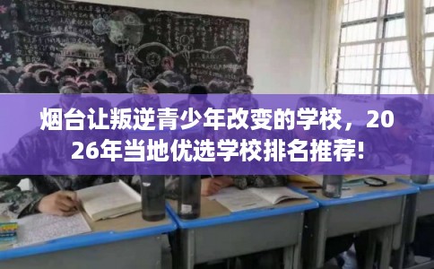 烟台让叛逆青少年改变的学校，2026年当地优选学校排名推荐!
