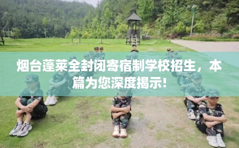 烟台蓬莱全封闭寄宿制学校招生，本篇为您深度揭示!