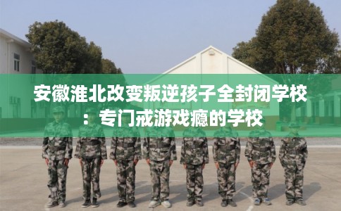 安徽淮北改变叛逆孩子全封闭学校：专门戒游戏瘾的学校