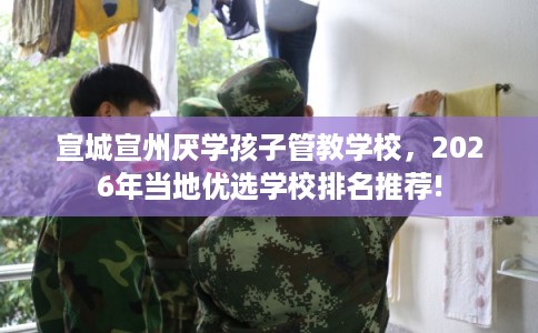 宣城宣州厌学孩子管教学校，2026年当地优选学校排名推荐!