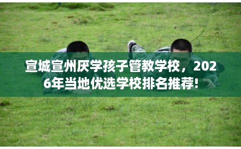 宣城宣州厌学孩子管教学校，2026年当地优选学校排名推荐!