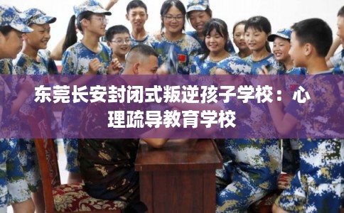 东莞长安封闭式叛逆孩子学校：心理疏导教育学校