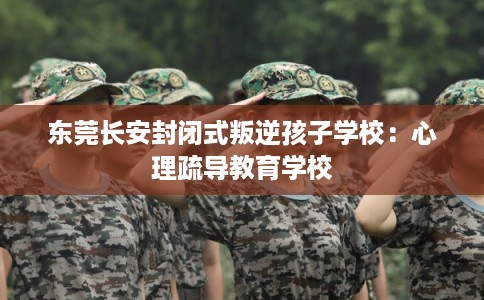 东莞长安封闭式叛逆孩子学校：心理疏导教育学校