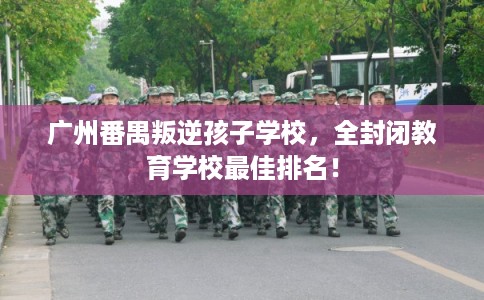 广州番禺叛逆孩子学校，全封闭教育学校最佳排名！