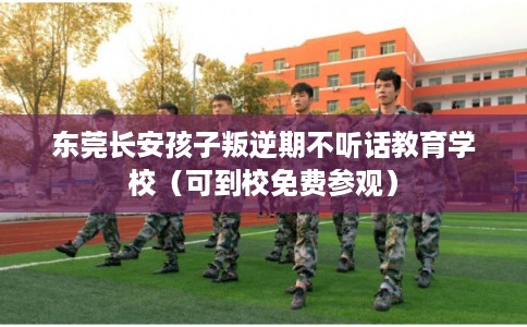 东莞长安孩子叛逆期不听话教育学校（可到校免费参观）