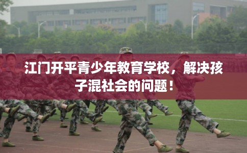 江门开平青少年教育学校，解决孩子混社会的问题！
