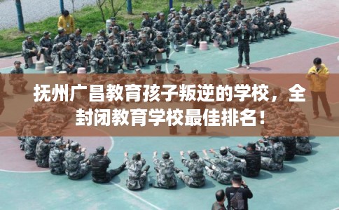 抚州广昌教育孩子叛逆的学校，全封闭教育学校最佳排名！
