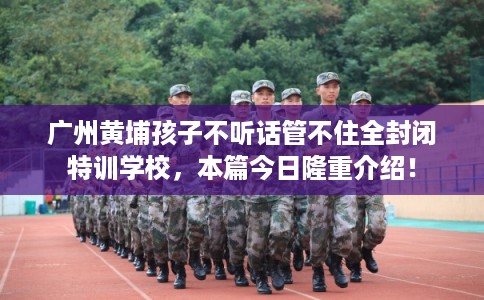 广州黄埔孩子不听话管不住全封闭特训学校，本篇今日隆重介绍！