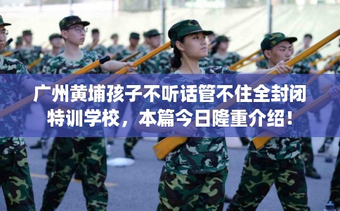 广州黄埔孩子不听话管不住全封闭特训学校，本篇今日隆重介绍！