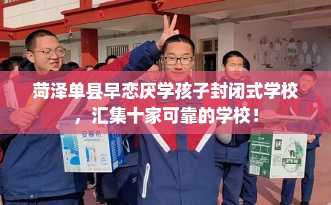 菏泽单县早恋厌学孩子封闭式学校，汇集十家可靠的学校！