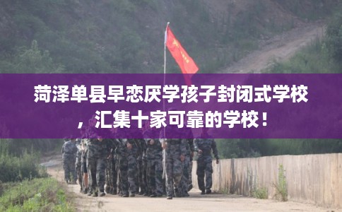 菏泽单县早恋厌学孩子封闭式学校，汇集十家可靠的学校！