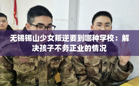 无锡锡山少女叛逆要到哪种学校：解决孩子不务正业的情况