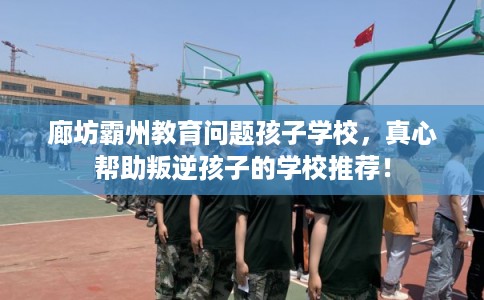 廊坊霸州教育问题孩子学校，真心帮助叛逆孩子的学校推荐！