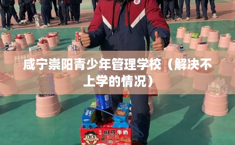 咸宁崇阳青少年管理学校（解决不上学的情况）