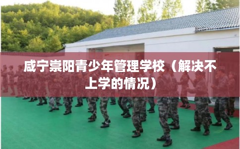 咸宁崇阳青少年管理学校（解决不上学的情况）