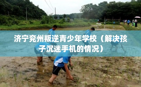 济宁兖州叛逆青少年学校（解决孩子沉迷手机的情况）