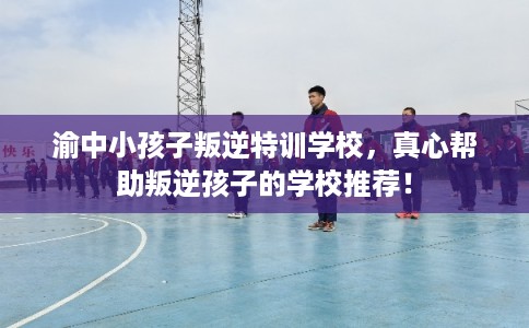 渝中小孩子叛逆特训学校，真心帮助叛逆孩子的学校推荐！