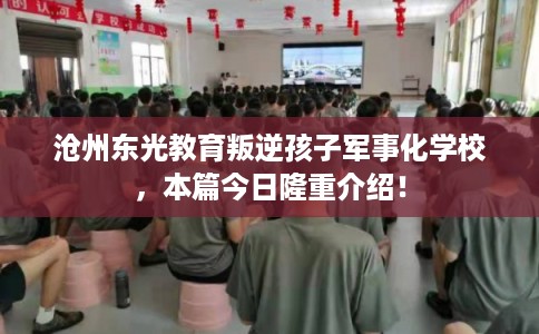 沧州东光教育叛逆孩子军事化学校,本篇今日隆重介绍! 沧州东光教育叛逆孩子军事化学校,本篇今日隆重介绍!