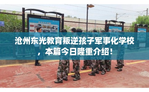 沧州东光教育叛逆孩子军事化学校，本篇今日隆重介绍！