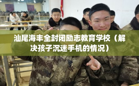 汕尾海丰全封闭励志教育学校（解决孩子沉迷手机的情况）