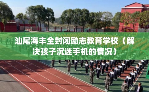 汕尾海丰全封闭励志教育学校（解决孩子沉迷手机的情况）