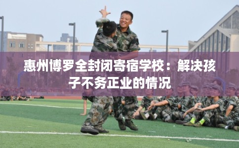 惠州博罗全封闭寄宿学校：解决孩子不务正业的情况