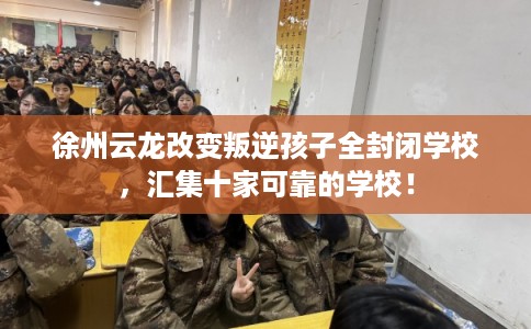 徐州云龙改变叛逆孩子全封闭学校，汇集十家可靠的学校！