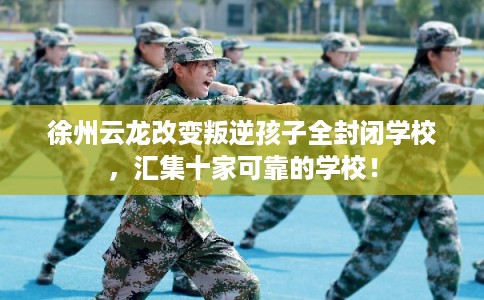 徐州云龙改变叛逆孩子全封闭学校，汇集十家可靠的学校！