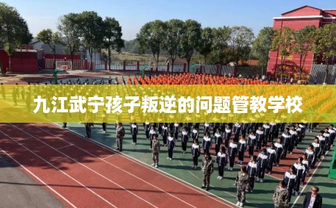 九江武宁孩子叛逆的问题管教学校