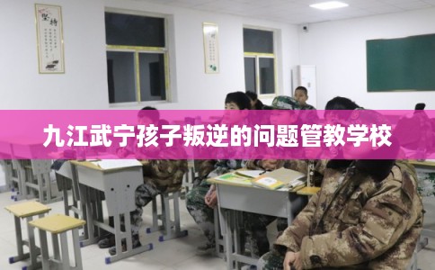 九江武宁孩子叛逆的问题管教学校