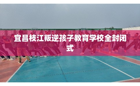 宜昌枝江叛逆孩子教育学校全封闭式