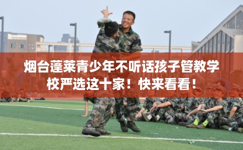 烟台蓬莱青少年不听话孩子管教学校严选这十家!快来看看! 烟台蓬莱青少年不听话孩子管教学校严选这十家!快来看看!