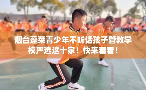 烟台蓬莱青少年不听话孩子管教学校严选这十家！快来看看！