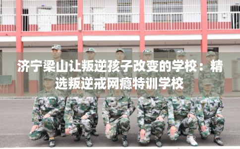 济宁梁山让叛逆孩子改变的学校：精选叛逆戒网瘾特训学校