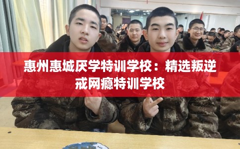 惠州惠城厌学特训学校：精选叛逆戒网瘾特训学校