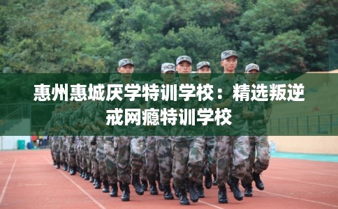 惠州惠城厌学特训学校：精选叛逆戒网瘾特训学校