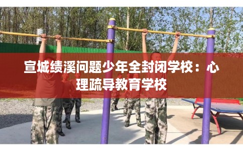 宣城绩溪问题少年全封闭学校：心理疏导教育学校