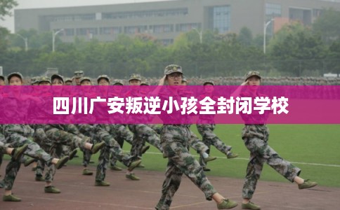 四川广安叛逆小孩全封闭学校